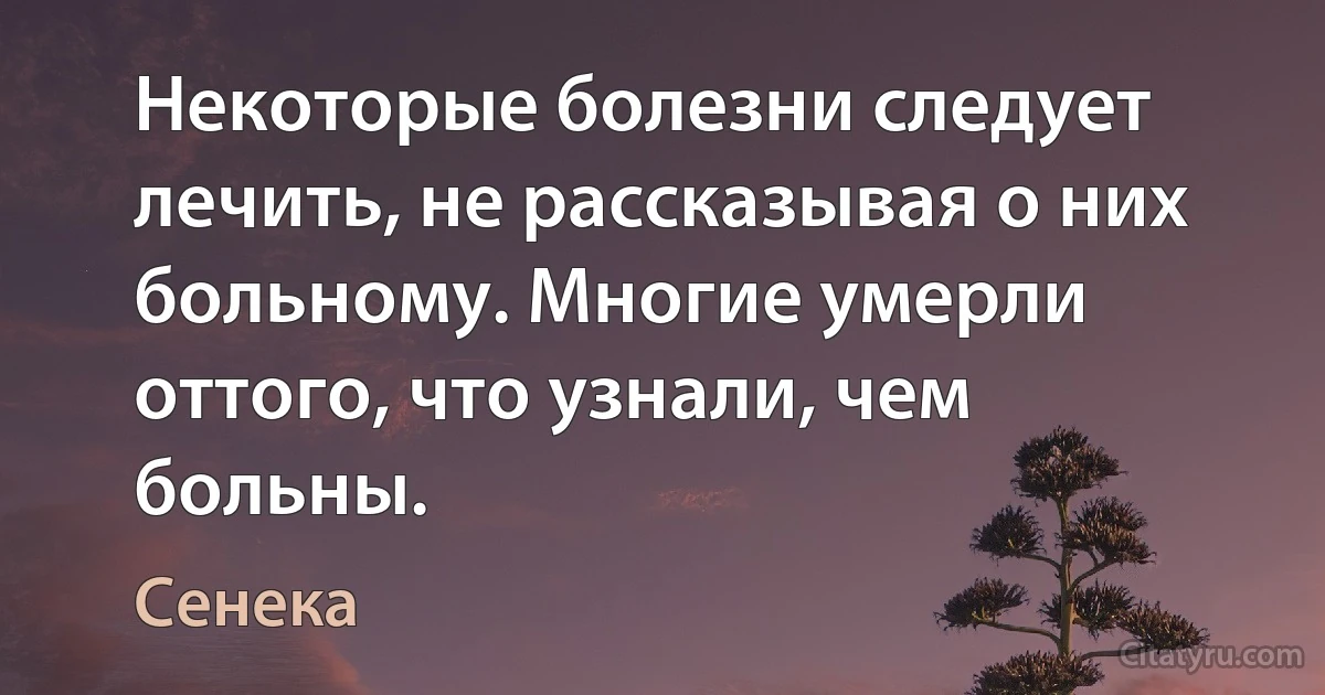 Некоторые болезни следует лечить, не рассказывая о них больному. Многие умерли оттого, что узнали, чем больны. (Сенека)