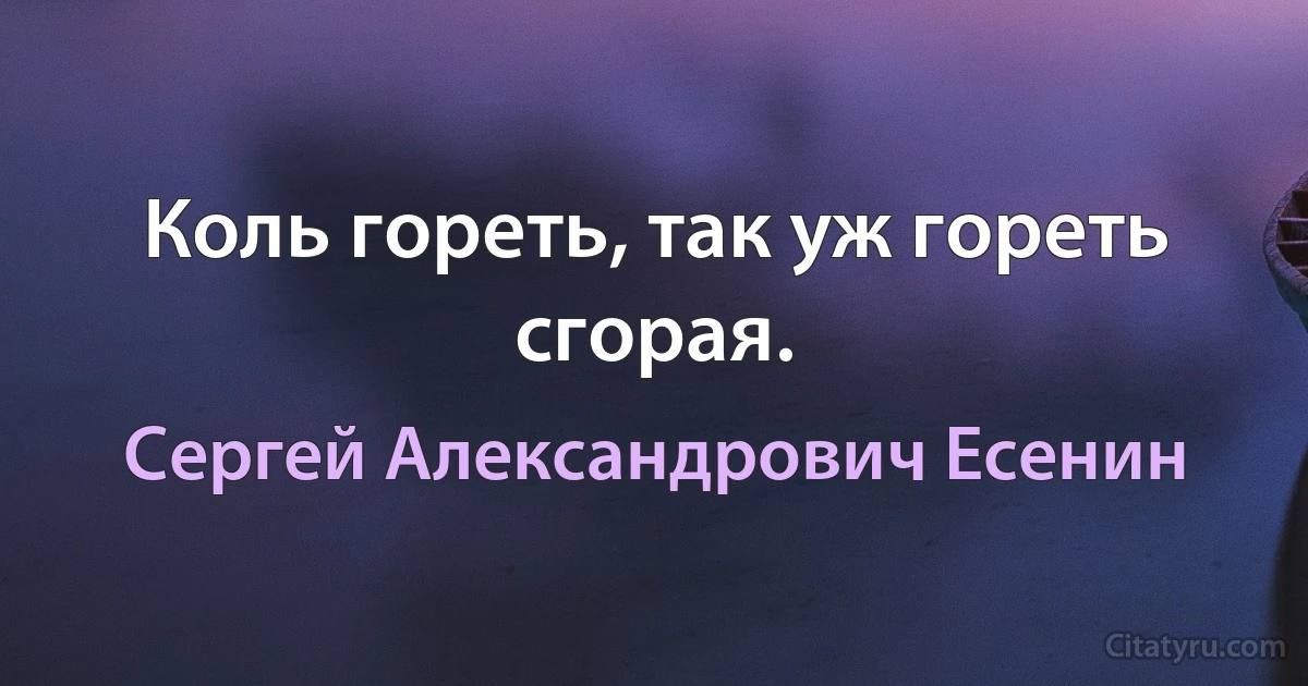 Коль гореть, так уж гореть сгорая. (Сергей Александрович Есенин)