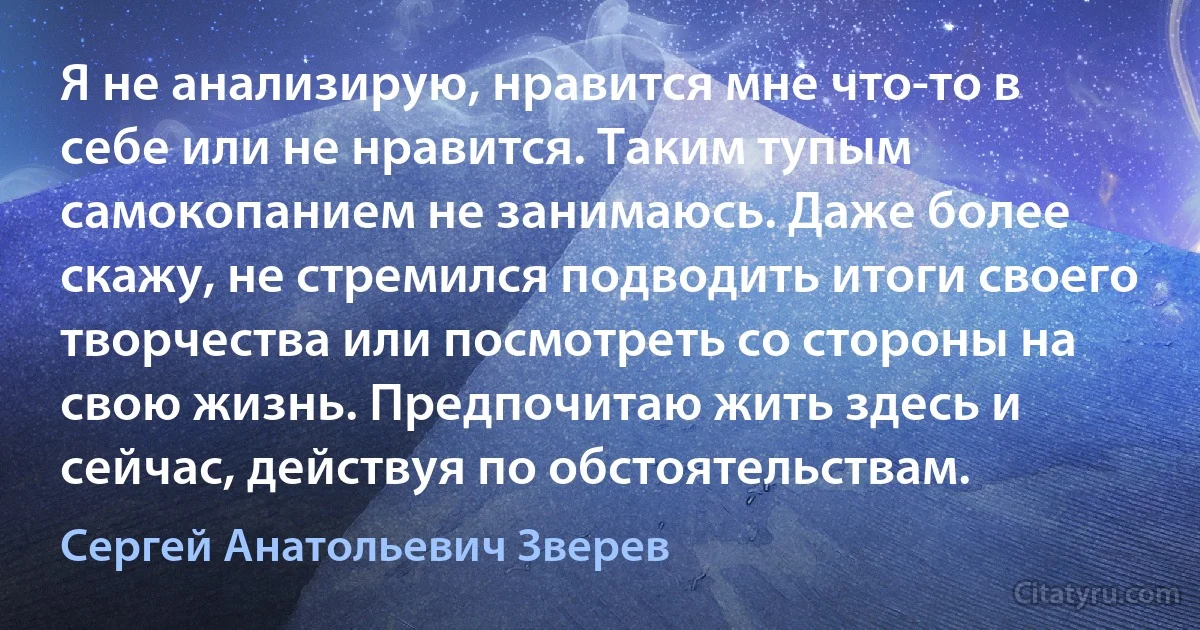 Я не анализирую, нравится мне что-то в себе или не нравится. Таким тупым самокопанием не занимаюсь. Даже более скажу, не стремился подводить итоги своего творчества или посмотреть со стороны на свою жизнь. Предпочитаю жить здесь и сейчас, действуя по обстоятельствам. (Сергей Анатольевич Зверев)