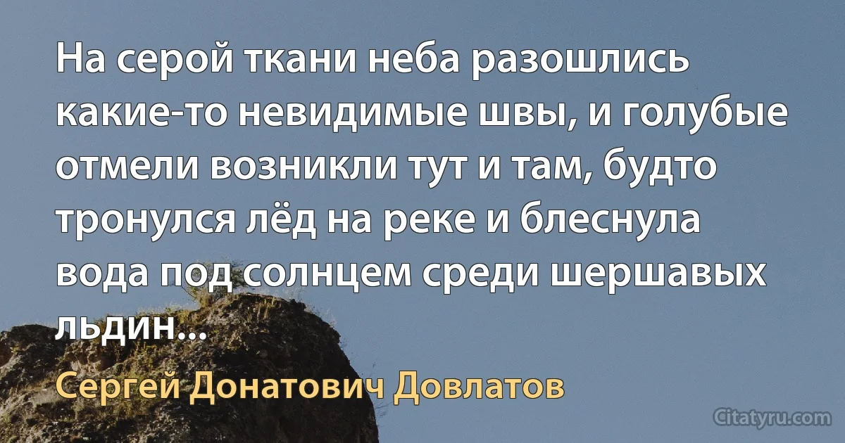 На серой ткани неба разошлись какие-то невидимые швы, и голубые отмели возникли тут и там, будто тронулся лёд на реке и блеснула вода под солнцем среди шершавых льдин... (Сергей Донатович Довлатов)