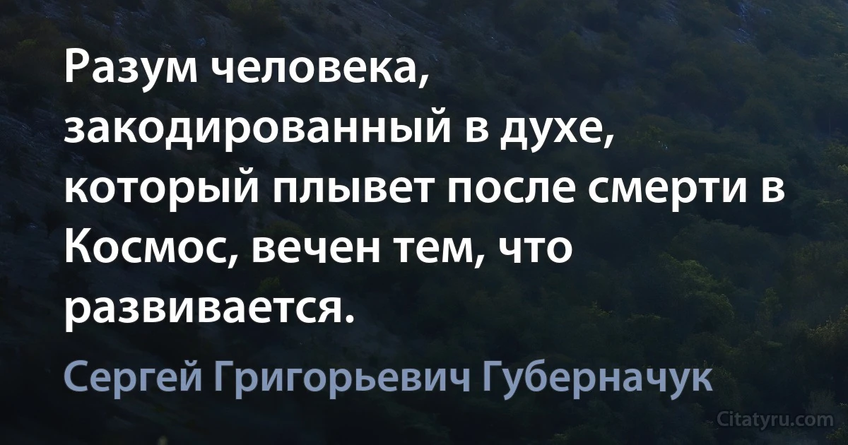 Разум человека, закодированный в духе, который плывет после смерти в Космос, вечен тем, что развивается. (Сергей Григорьевич Губерначук)