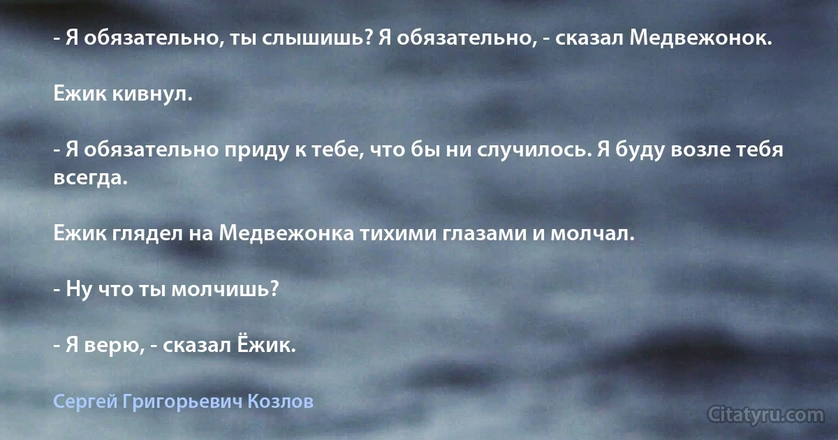 - Я обязательно, ты слышишь? Я обязательно, - сказал Медвежонок.

Ежик кивнул.

- Я обязательно приду к тебе, что бы ни случилось. Я буду возле тебя всегда.

Ежик глядел на Медвежонка тихими глазами и молчал.

- Ну что ты молчишь?

- Я верю, - сказал Ёжик. (Сергей Григорьевич Козлов)