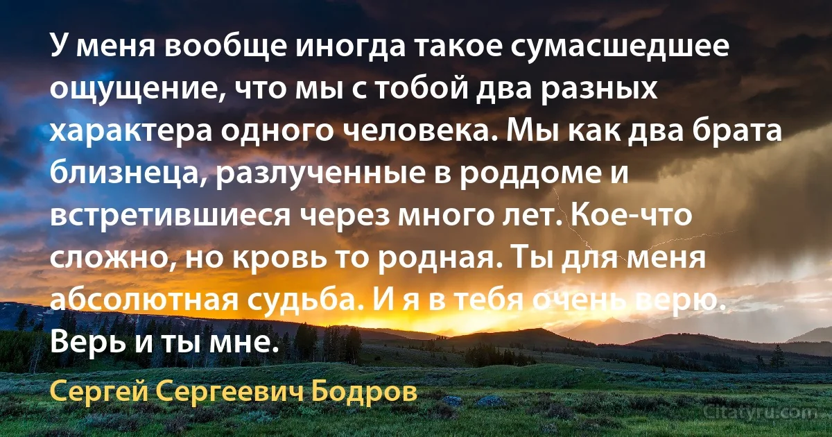 У меня вообще иногда такое сумасшедшее ощущение, что мы с тобой два разных характера одного человека. Мы как два брата близнеца, разлученные в роддоме и встретившиеся через много лет. Кое-что сложно, но кровь то родная. Ты для меня абсолютная судьба. И я в тебя очень верю. Верь и ты мне. (Сергей Сергеевич Бодров)