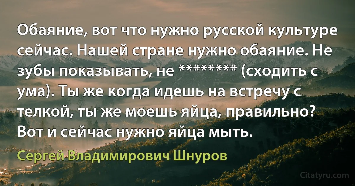 Обаяние, вот что нужно русской культуре сейчас. Нашей стране нужно обаяние. Не зубы показывать, не ******** (сходить с ума). Ты же когда идешь на встречу с телкой, ты же моешь яйца, правильно? Вот и сейчас нужно яйца мыть. (Сергей Владимирович Шнуров)