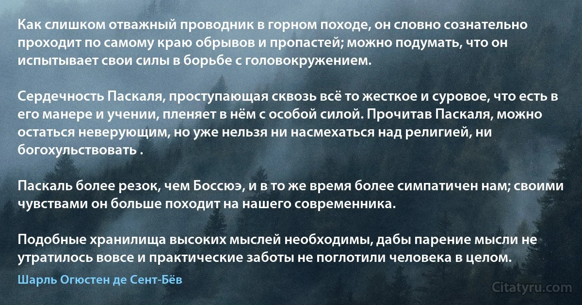 Как слишком отважный проводник в горном походе, он словно сознательно проходит по самому краю обрывов и пропастей; можно подумать, что он испытывает свои силы в борьбе с головокружением.

Сердечность Паскаля, проступающая сквозь всё то жесткое и суровое, что есть в его манере и учении, пленяет в нём с особой силой. Прочитав Паскаля, можно остаться неверующим, но уже нельзя ни насмехаться над религией, ни богохульствовать .

Паскаль более резок, чем Боссюэ, и в то же время более симпатичен нам; своими чувствами он больше походит на нашего современника.

Подобные хранилища высоких мыслей необходимы, дабы парение мысли не утратилось вовсе и практические заботы не поглотили человека в целом. (Шарль Огюстен де Сент-Бёв)