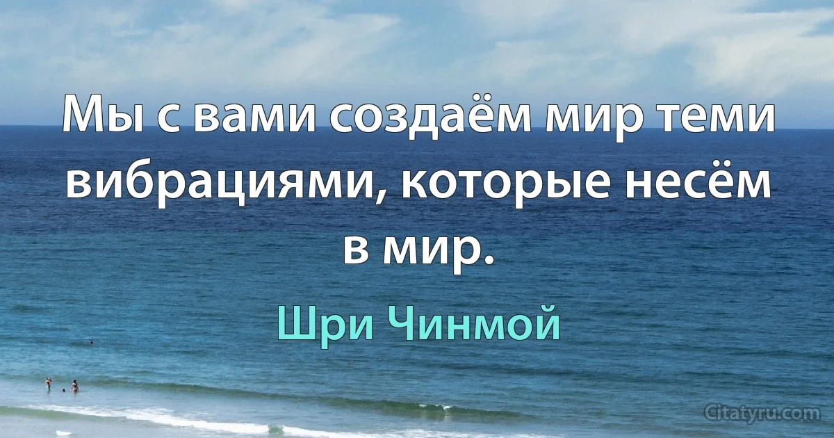 Мы с вами создаём мир теми вибрациями, которые несём в мир. (Шри Чинмой)