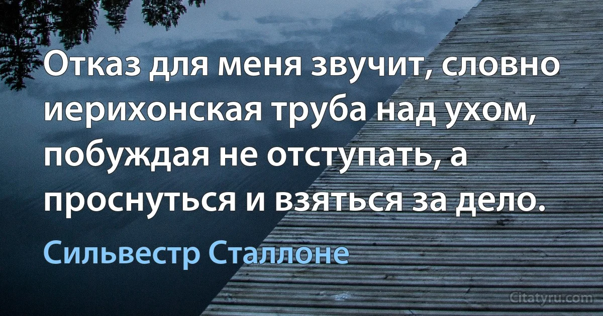 Отказ для меня звучит, словно иерихонская труба над ухом, побуждая не отступать, а проснуться и взяться за дело. (Сильвестр Сталлоне)