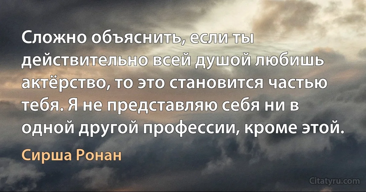 Сложно объяснить, если ты действительно всей душой любишь актёрство, то это становится частью тебя. Я не представляю себя ни в одной другой профессии, кроме этой. (Сирша Ронан)