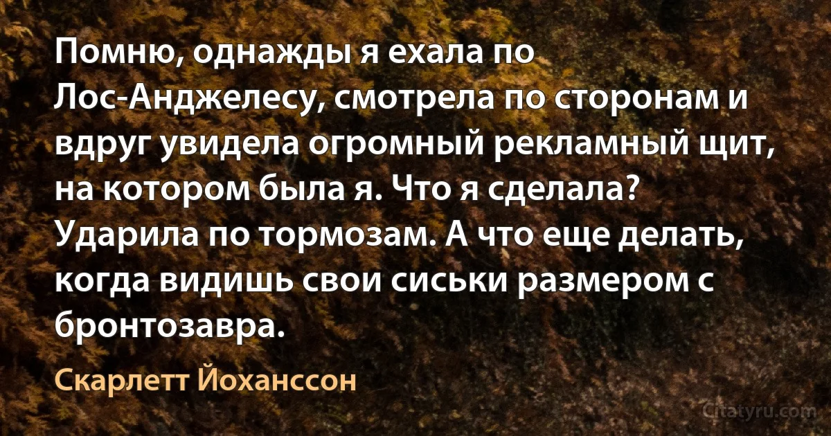 Помню, однажды я ехала по Лос-Анджелесу, смотрела по сторонам и вдруг увидела огромный рекламный щит, на котором была я. Что я сделала? Ударила по тормозам. А что еще делать, когда видишь свои сиськи размером с бронтозавра. (Скарлетт Йоханссон)