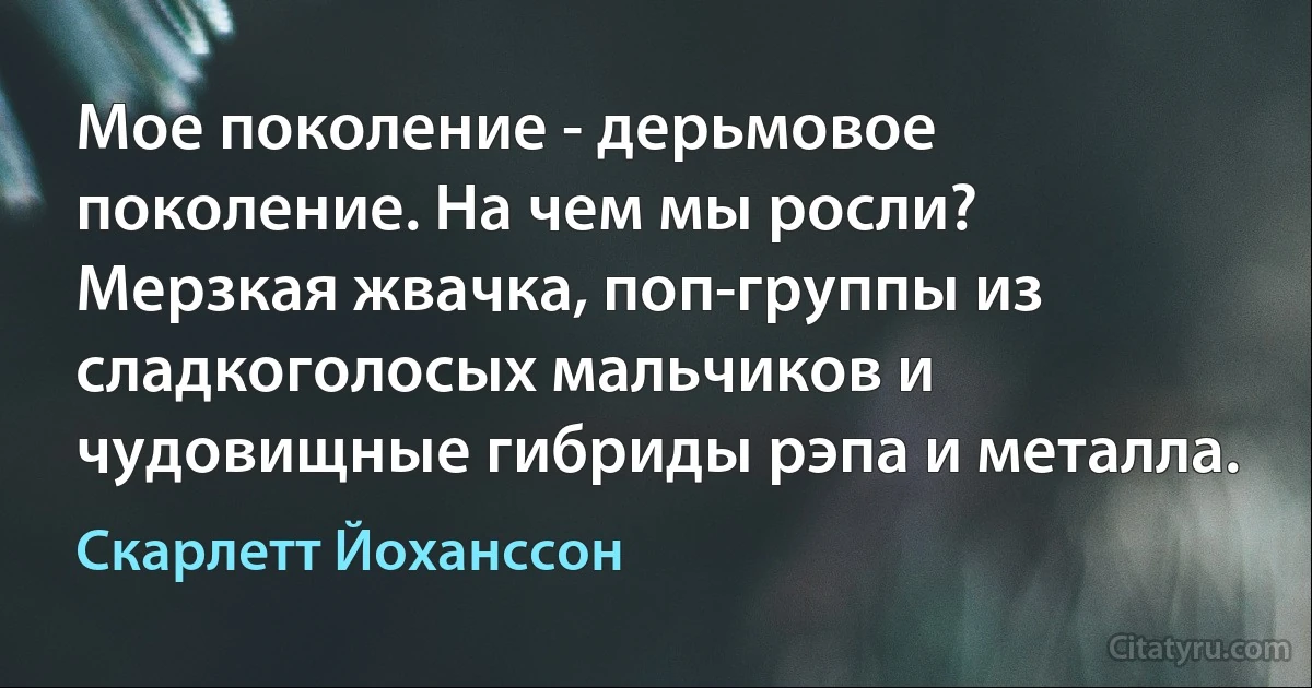 Мое поколение - дерьмовое поколение. На чем мы росли? Мерзкая жвачка, поп-группы из сладкоголосых мальчиков и чудовищные гибриды рэпа и металла. (Скарлетт Йоханссон)