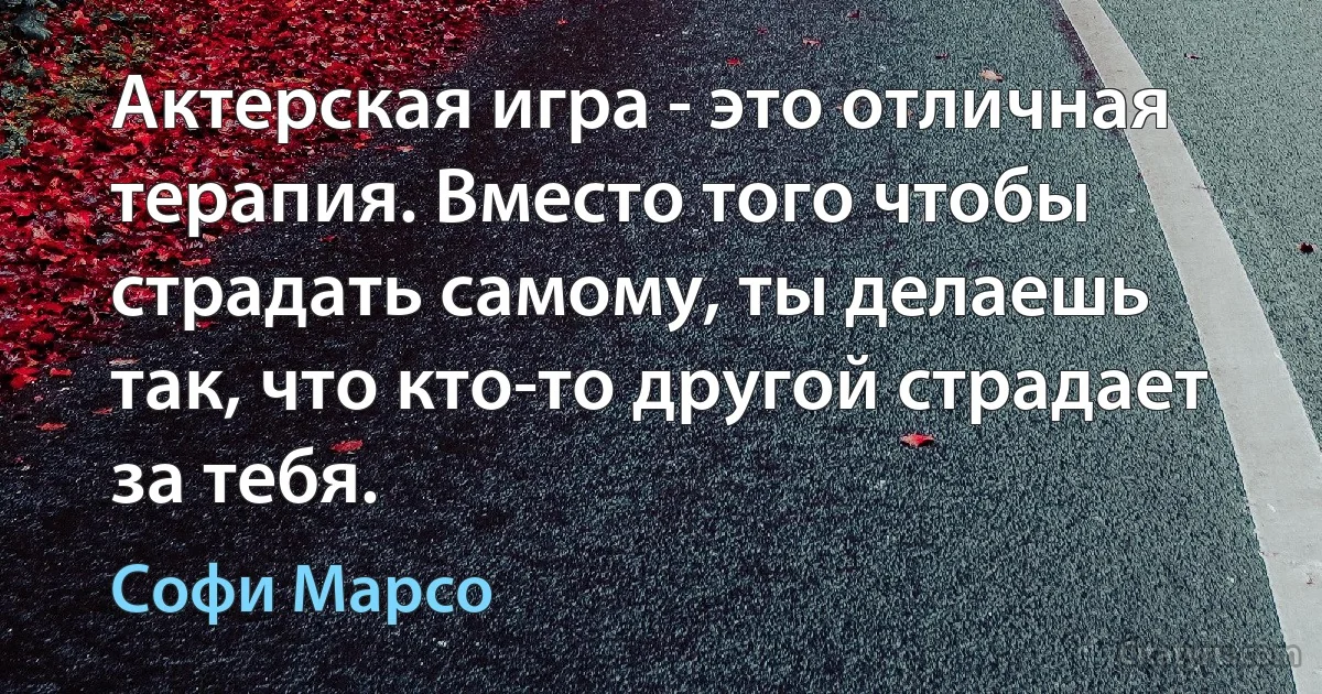 Актерская игра - это отличная терапия. Вместо того чтобы страдать самому, ты делаешь так, что кто-то другой страдает за тебя. (Софи Марсо)