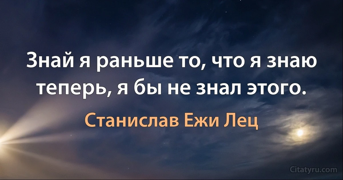 Знай я раньше то, что я знаю теперь, я бы не знал этого. (Станислав Ежи Лец)