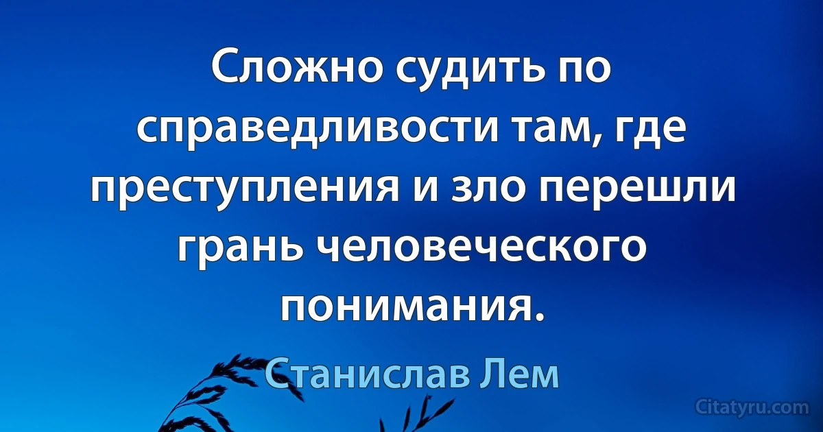 Сложно судить по справедливости там, где преступления и зло перешли грань человеческого понимания. (Станислав Лем)