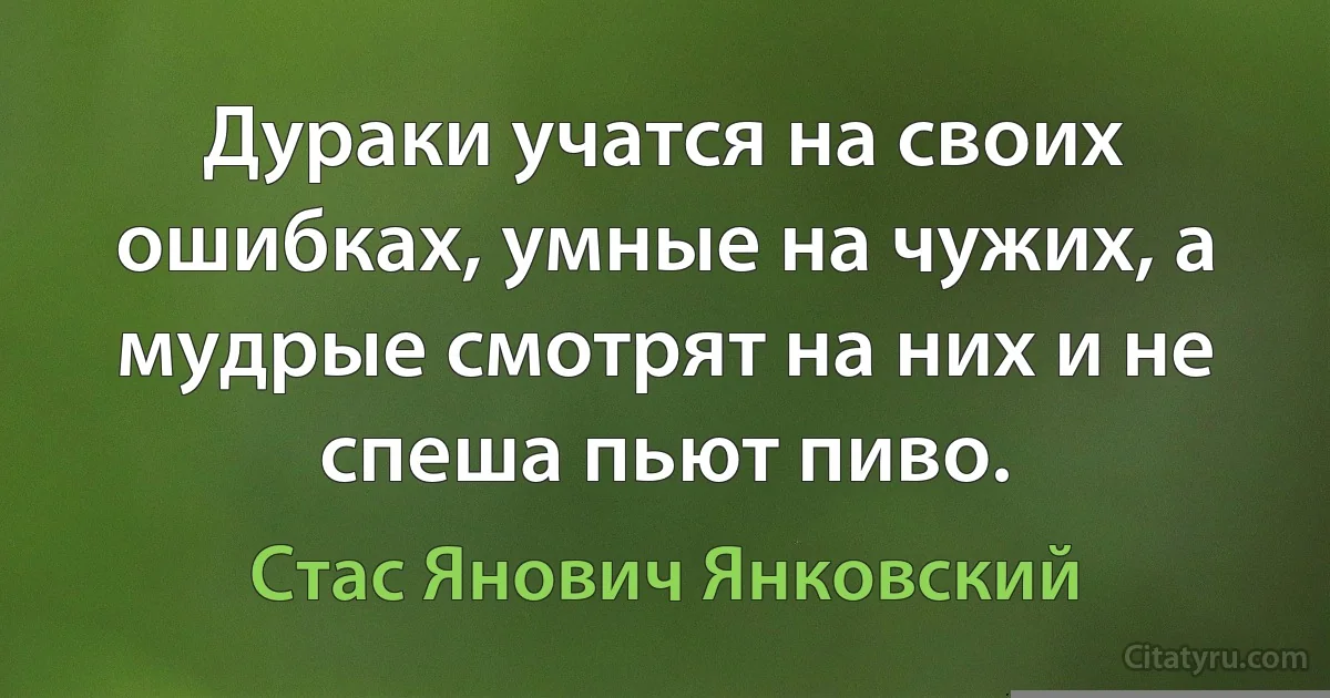 Дураки учатся на своих ошибках, умные на чужих, а мудрые смотрят на них и не спеша пьют пиво. (Стас Янович Янковский)