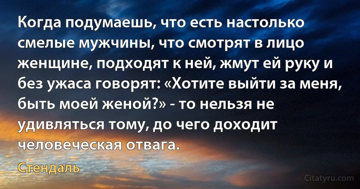 Когда подумаешь, что есть настолько смелые мужчины, что смотрят в лицо женщине, подходят к ней, жмут ей руку и без ужаса говорят: «Хотите выйти за меня, быть моей женой?» - то нельзя не удивляться тому, до чего доходит человеческая отвага. (Стендаль)