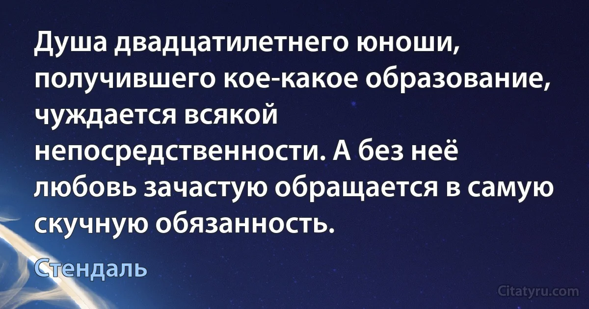 Душа двадцатилетнего юноши, получившего кое-какое образование, чуждается всякой непосредственности. А без неё любовь зачастую обращается в самую скучную обязанность. (Стендаль)