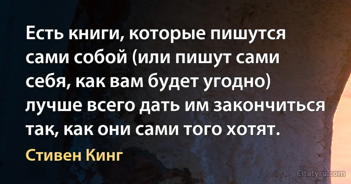 Есть книги, которые пишутся сами собой (или пишут сами себя, как вам будет угодно) лучше всего дать им закончиться так, как они сами того хотят. (Стивен Кинг)