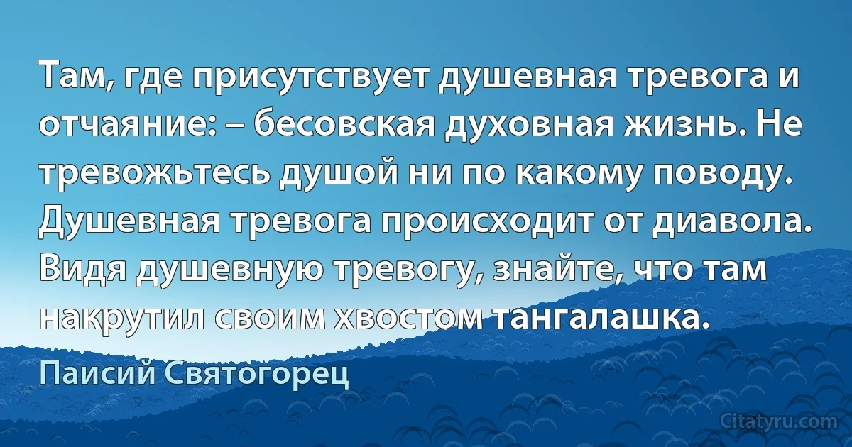 Там, где присутствует душевная тревога и отчаяние: – бесовская духовная жизнь. Не тревожьтесь душой ни по какому поводу. Душевная тревога происходит от диавола. Видя душевную тревогу, знайте, что там накрутил своим хвостом тангалашка. (Паисий Святогорец)