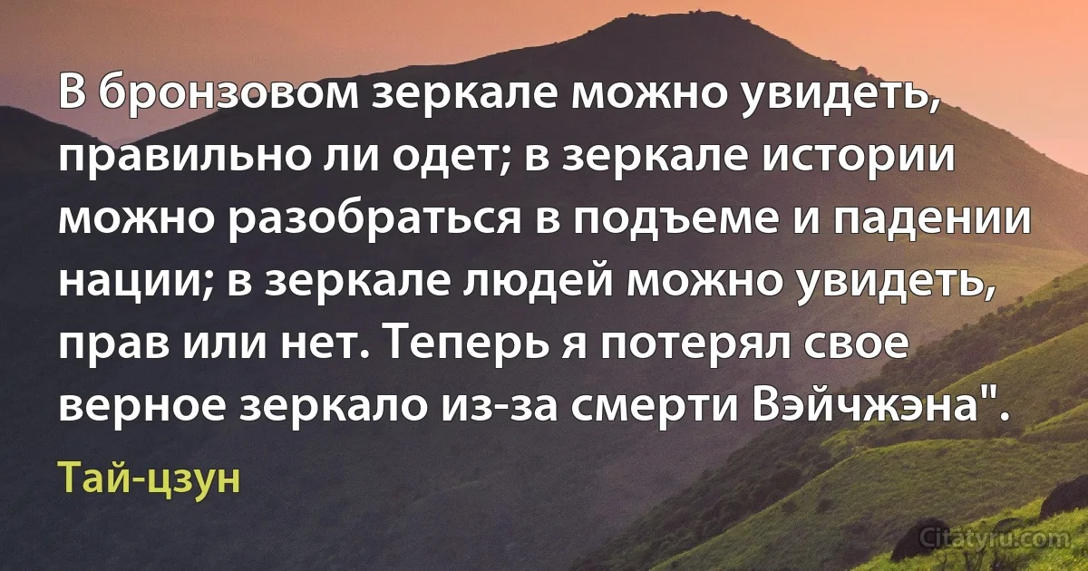 В бронзовом зеркале можно увидеть, правильно ли одет; в зеркале истории можно разобраться в подъеме и падении нации; в зеркале людей можно увидеть, прав или нет. Теперь я потерял свое верное зеркало из-за смерти Вэйчжэна". (Тай-цзун)