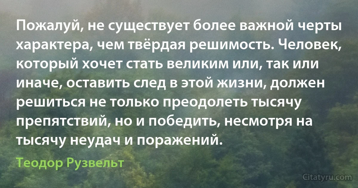 Пожалуй, не существует более важной черты характера, чем твёрдая решимость. Человек, который хочет стать великим или, так или иначе, оставить след в этой жизни, должен решиться не только преодолеть тысячу препятствий, но и победить, несмотря на тысячу неудач и поражений. (Теодор Рузвельт)