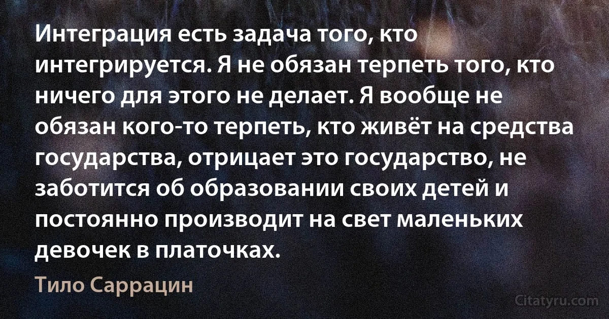 Интеграция есть задача того, кто интегрируется. Я не обязан терпеть того, кто ничего для этого не делает. Я вообще не обязан кого-то терпеть, кто живёт на средства государства, отрицает это государство, не заботится об образовании своих детей и постоянно производит на свет маленьких девочек в платочках. (Тило Саррацин)