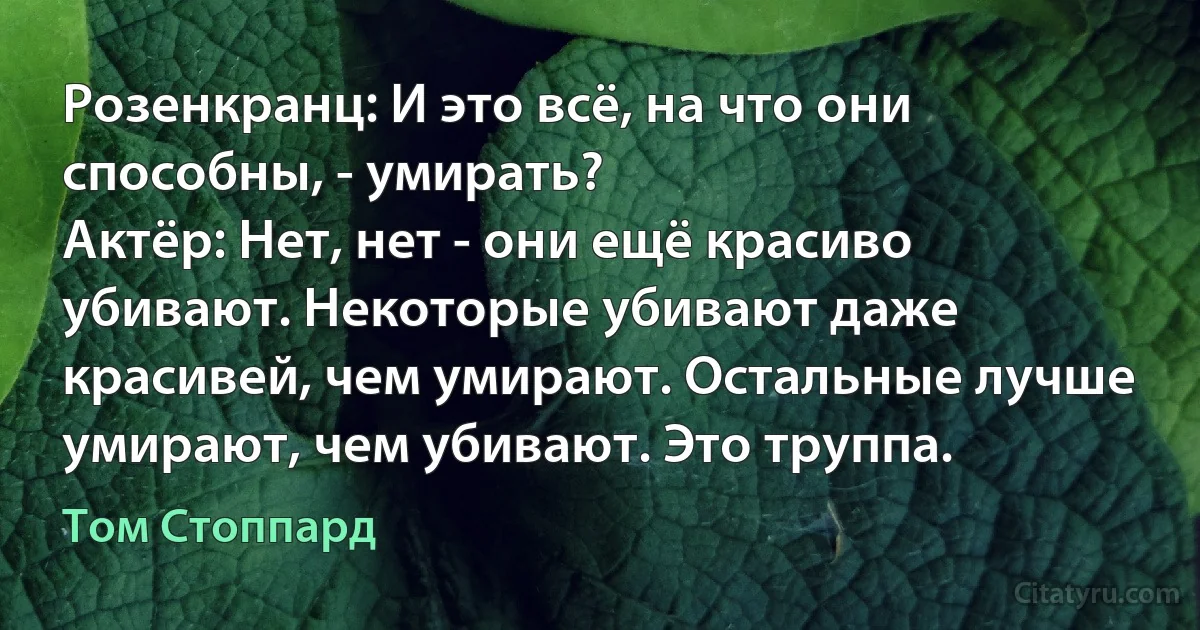 Розенкранц: И это всё, на что они способны, - умирать?
Актёр: Нет, нет - они ещё красиво убивают. Некоторые убивают даже красивей, чем умирают. Остальные лучше умирают, чем убивают. Это труппа. (Том Стоппард)