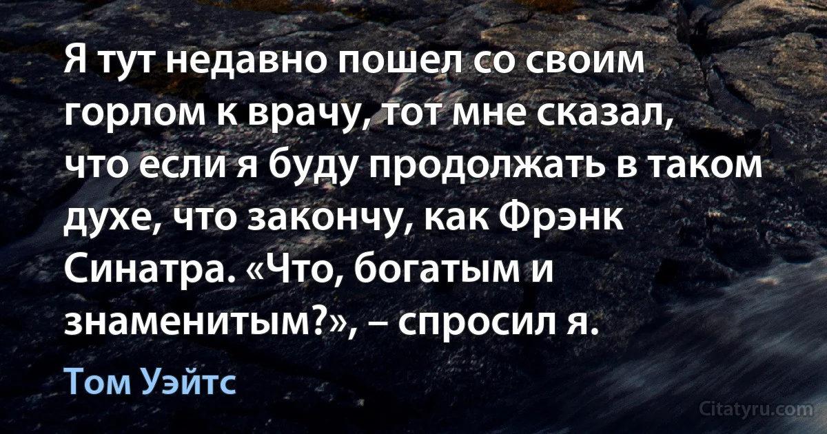 Я тут недавно пошел со своим горлом к врачу, тот мне сказал, что если я буду продолжать в таком духе, что закончу, как Фрэнк Синатра. «Что, богатым и знаменитым?», – спросил я. (Том Уэйтс)