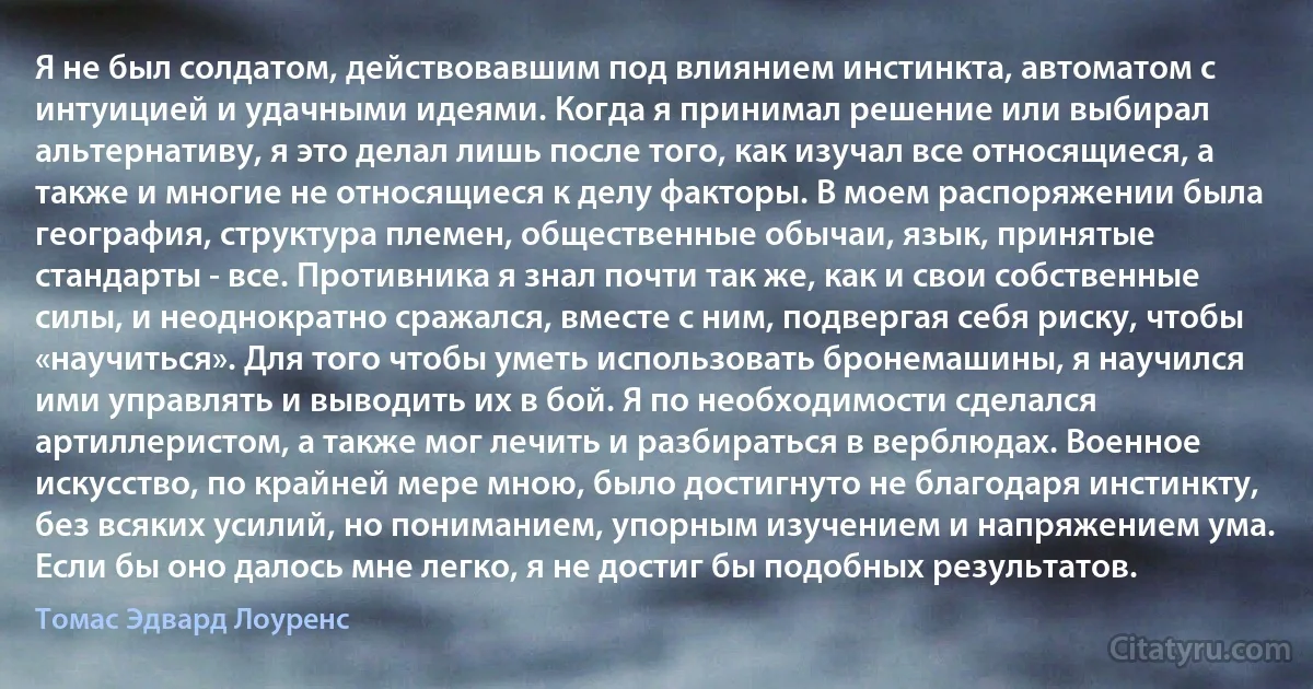 Я не был солдатом, действовавшим под влиянием инстинкта, автоматом с интуицией и удачными идеями. Когда я принимал решение или выбирал альтернативу, я это делал лишь после того, как изучал все относящиеся, а также и многие не относящиеся к делу факторы. В моем распоряжении была география, структура племен, общественные обычаи, язык, принятые стандарты - все. Противника я знал почти так же, как и свои собственные силы, и неоднократно сражался, вместе с ним, подвергая себя риску, чтобы «научиться». Для того чтобы уметь использовать бронемашины, я научился ими управлять и выводить их в бой. Я по необходимости сделался артиллеристом, а также мог лечить и разбираться в верблюдах. Военное искусство, по крайней мере мною, было достигнуто не благодаря инстинкту, без всяких усилий, но пониманием, упорным изучением и напряжением ума. Если бы оно далось мне легко, я не достиг бы подобных результатов. (Томас Эдвард Лоуренс)