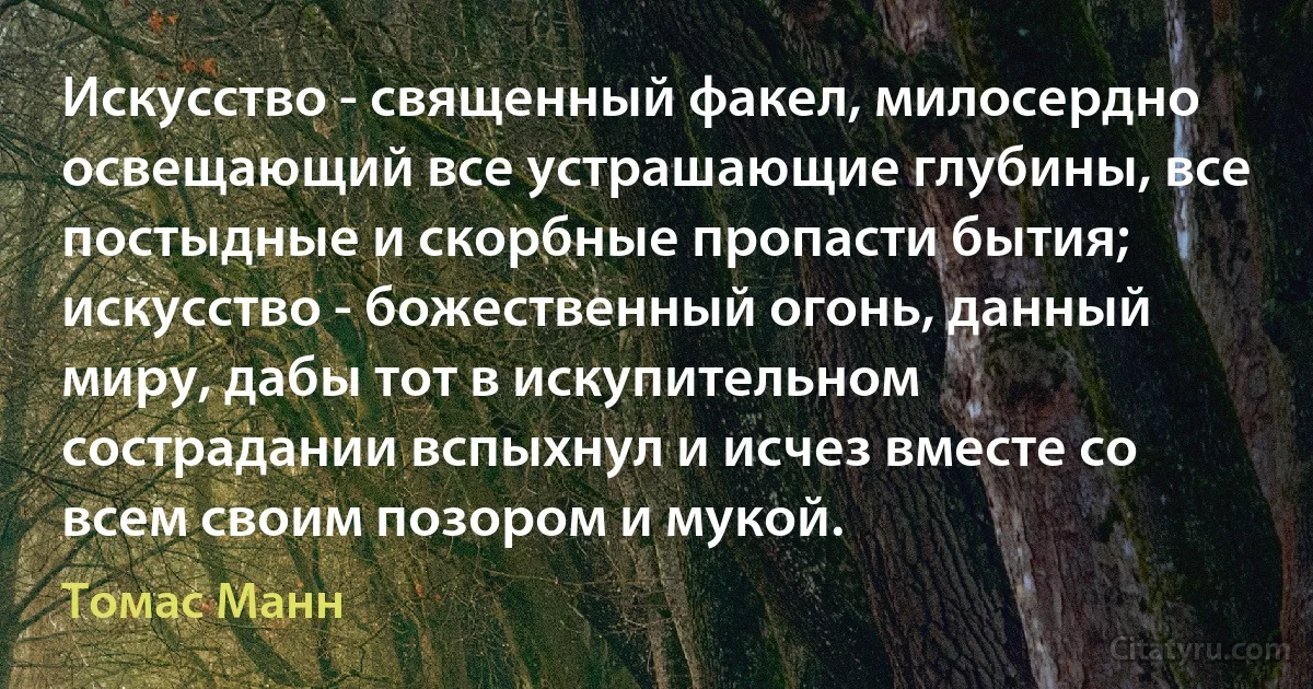 Искусство - священный факел, милосердно освещающий все устрашающие глубины, все постыдные и скорбные пропасти бытия; искусство - божественный огонь, данный миру, дабы тот в искупительном сострадании вспыхнул и исчез вместе со всем своим позором и мукой. (Томас Манн)