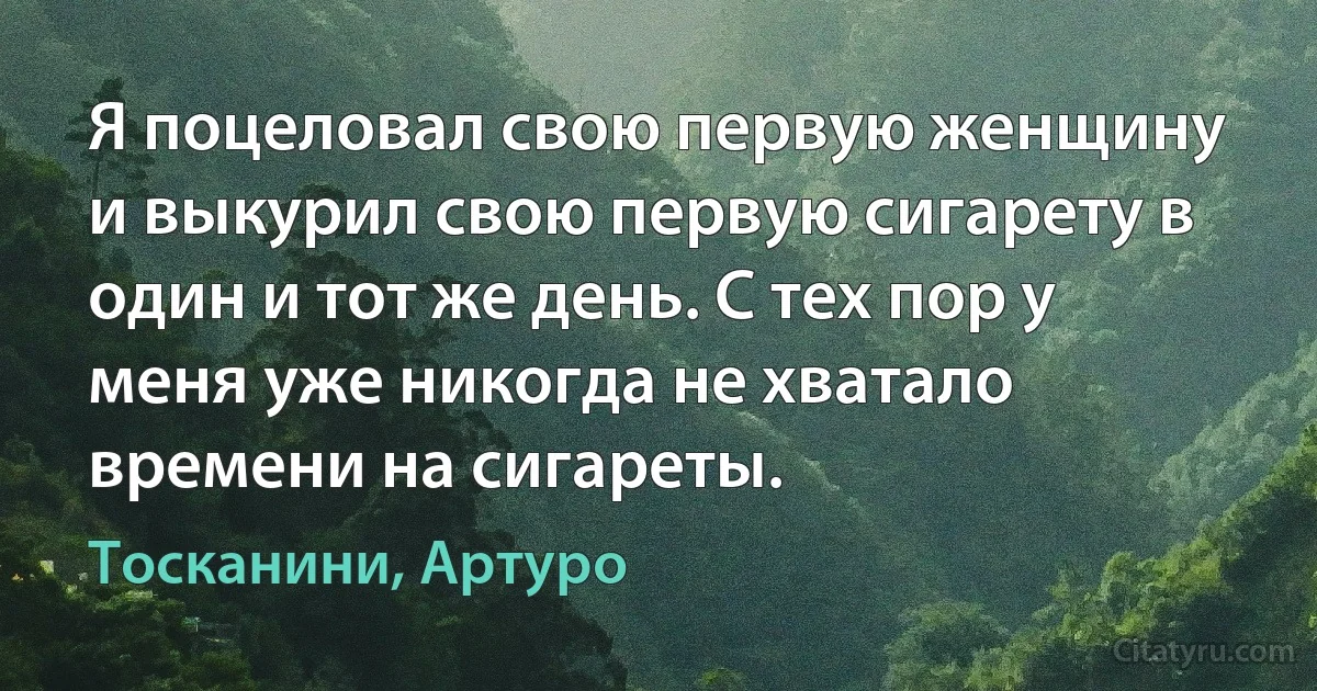 Я поцеловал свою первую женщину и выкурил свою первую сигарету в один и тот же день. С тех пор у меня уже никогда не хватало времени на сигареты. (Тосканини, Артуро)