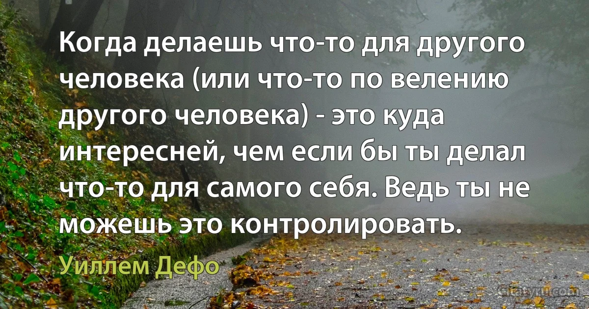 Когда делаешь что-то для другого человека (или что-то по велению другого человека) - это куда интересней, чем если бы ты делал что-то для самого себя. Ведь ты не можешь это контролировать. (Уиллем Дефо)