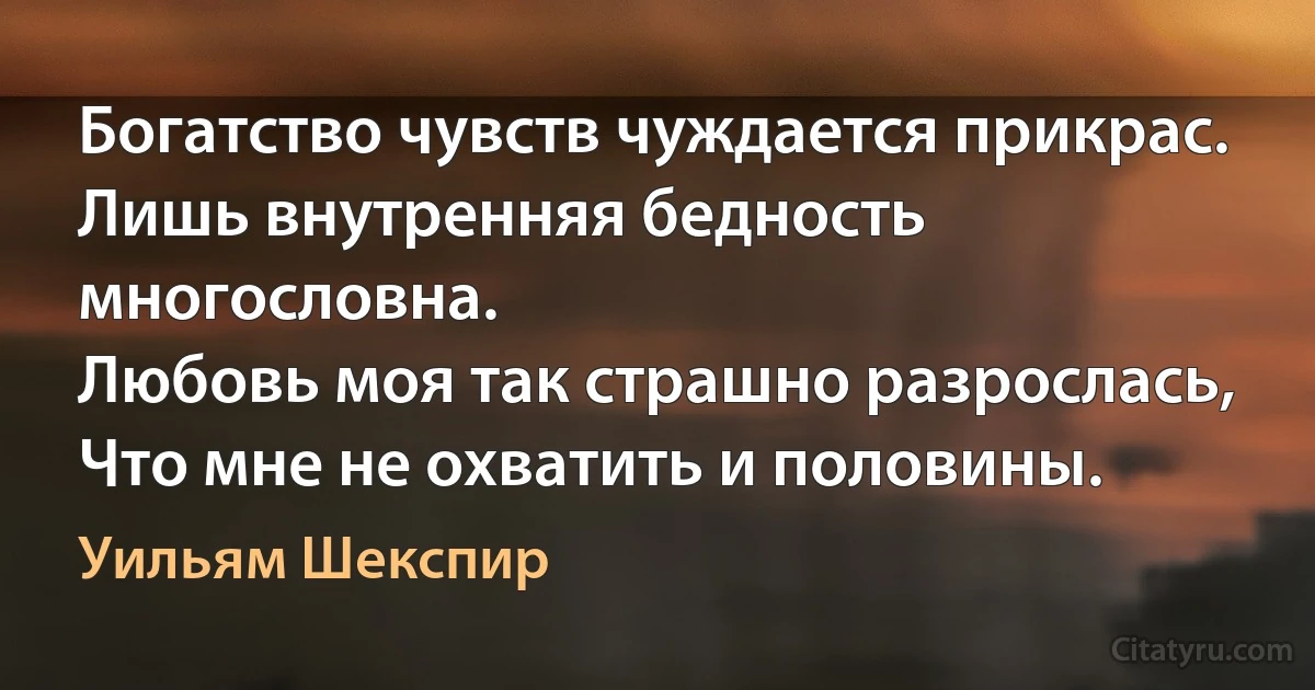 Богатство чувств чуждается прикрас.
Лишь внутренняя бедность многословна.
Любовь моя так страшно разрослась,
Что мне не охватить и половины. (Уильям Шекспир)