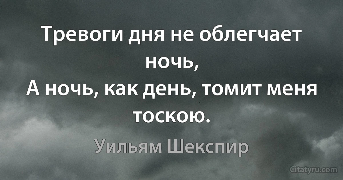 Тревоги дня не облегчает ночь,
А ночь, как день, томит меня тоскою. (Уильям Шекспир)