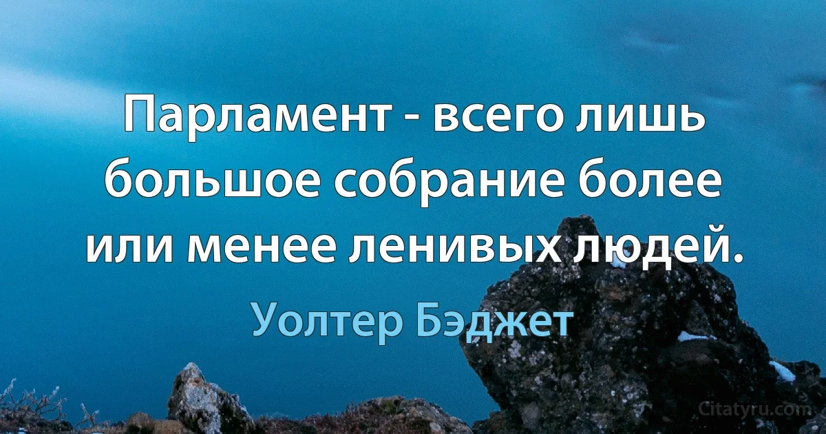 Парламент - всего лишь большое собрание более или менее ленивых людей. (Уолтер Бэджет)