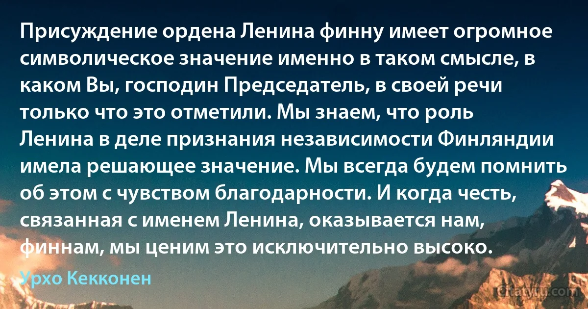 Присуждение ордена Ленина финну имеет огромное символическое значение именно в таком смысле, в каком Вы, господин Председатель, в своей речи только что это отметили. Мы знаем, что роль Ленина в деле признания независимости Финляндии имела решающее значение. Мы всегда будем помнить об этом с чувством благодарности. И когда честь, связанная с именем Ленина, оказывается нам, финнам, мы ценим это исключительно высоко. (Урхо Кекконен)