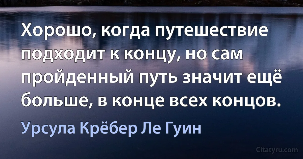 Хорошо, когда путешествие подходит к концу, но сам пройденный путь значит ещё больше, в конце всех концов. (Урсула Крёбер Ле Гуин)