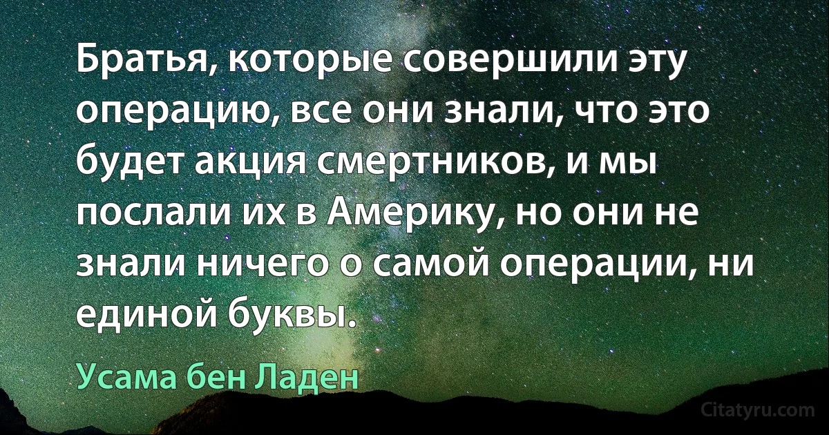 Братья, которые совершили эту операцию, все они знали, что это будет акция смертников, и мы послали их в Америку, но они не знали ничего о самой операции, ни единой буквы. (Усама бeн Ладен)