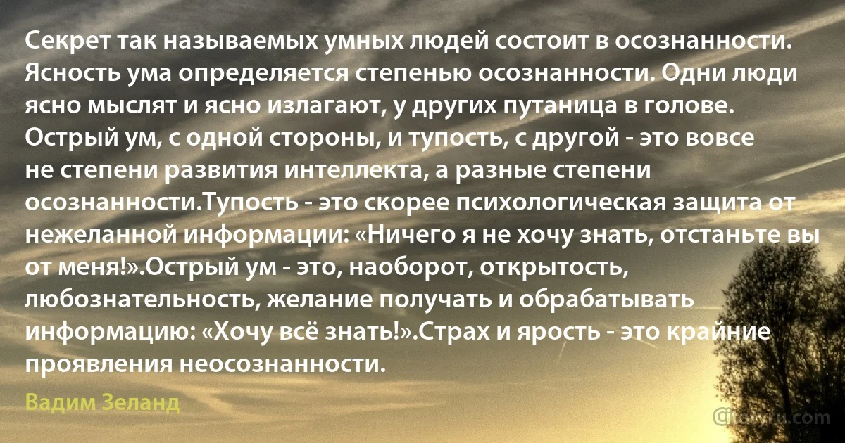 Секрет так называемых умных людей состоит в осознанности. Ясность ума определяется степенью осознанности. Одни люди ясно мыслят и ясно излагают, у других путаница в голове. Острый ум, с одной стороны, и тупость, с другой - это вовсе не степени развития интеллекта, а разные степени осознанности.Тупость - это скорее психологическая защита от нежеланной информации: «Ничего я не хочу знать, отстаньте вы от меня!».Острый ум - это, наоборот, открытость, любознательность, желание получать и обрабатывать информацию: «Хочу всё знать!».Страх и ярость - это крайние проявления неосознанности. (Вадим Зеланд)