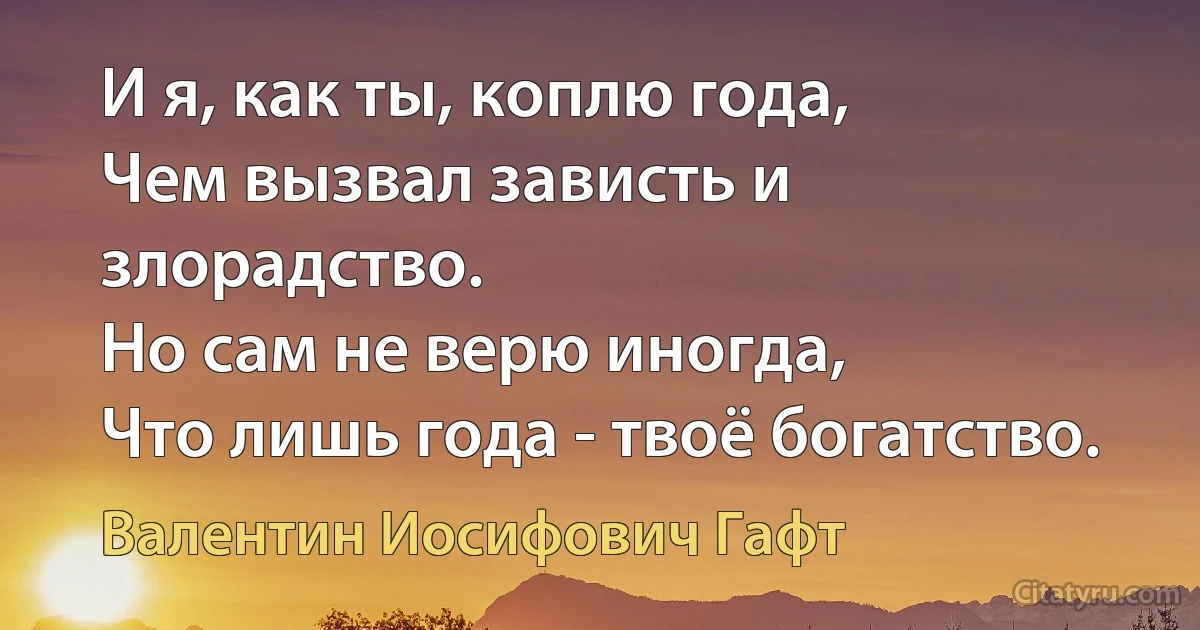 И я, как ты, коплю года,
Чем вызвал зависть и злорадство.
Но сам не верю иногда,
Что лишь года - твоё богатство. (Валентин Иосифович Гафт)