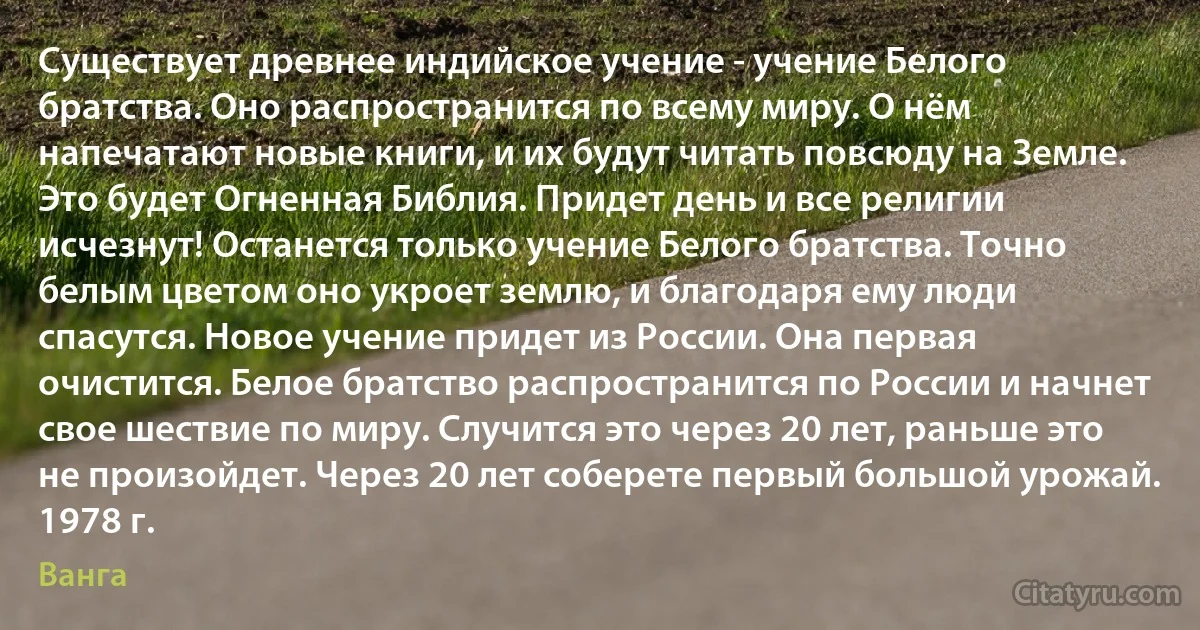 Существует древнее индийское учение - учение Белого братства. Оно распространится по всему миру. О нём напечатают новые книги, и их будут читать повсюду на Земле. Это будет Огненная Библия. Придет день и все религии исчезнут! Останется только учение Белого братства. Точно белым цветом оно укроет землю, и благодаря ему люди спасутся. Новое учение придет из России. Она первая очистится. Белое братство распространится по России и начнет свое шествие по миру. Случится это через 20 лет, раньше это не произойдет. Через 20 лет соберете первый большой урожай. 1978 г. (Ванга)