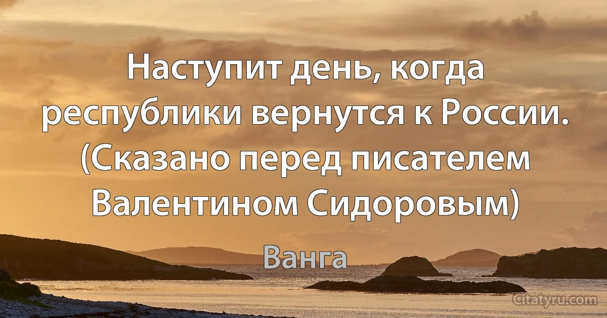 Наступит день, когда республики вернутся к России. (Сказано перед писателем Валентином Сидоровым) (Ванга)