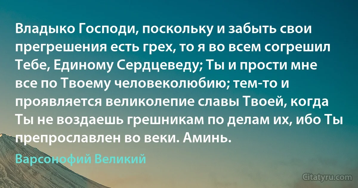 Владыко Господи, поскольку и забыть свои прегрешения есть грех, то я во всем согрешил Тебе, Единому Сердцеведу; Ты и прости мне все по Твоему человеколюбию; тем-то и проявляется великолепие славы Твоей, когда Ты не воздаешь грешникам по делам их, ибо Ты препрославлен во веки. Аминь. (Варсонофий Великий)