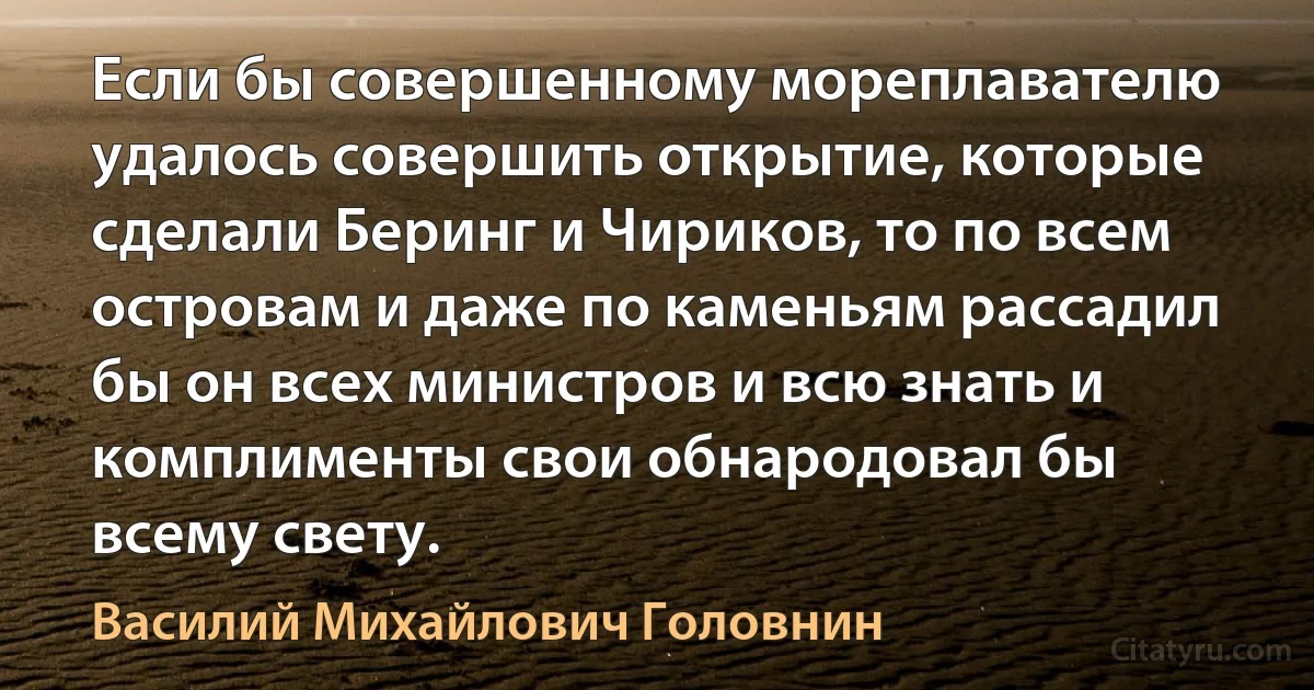 Если бы совершенному мореплавателю удалось совершить открытие, которые сделали Беринг и Чириков, то по всем островам и даже по каменьям рассадил бы он всех министров и всю знать и комплименты свои обнародовал бы всему свету. (Василий Михайлович Головнин)