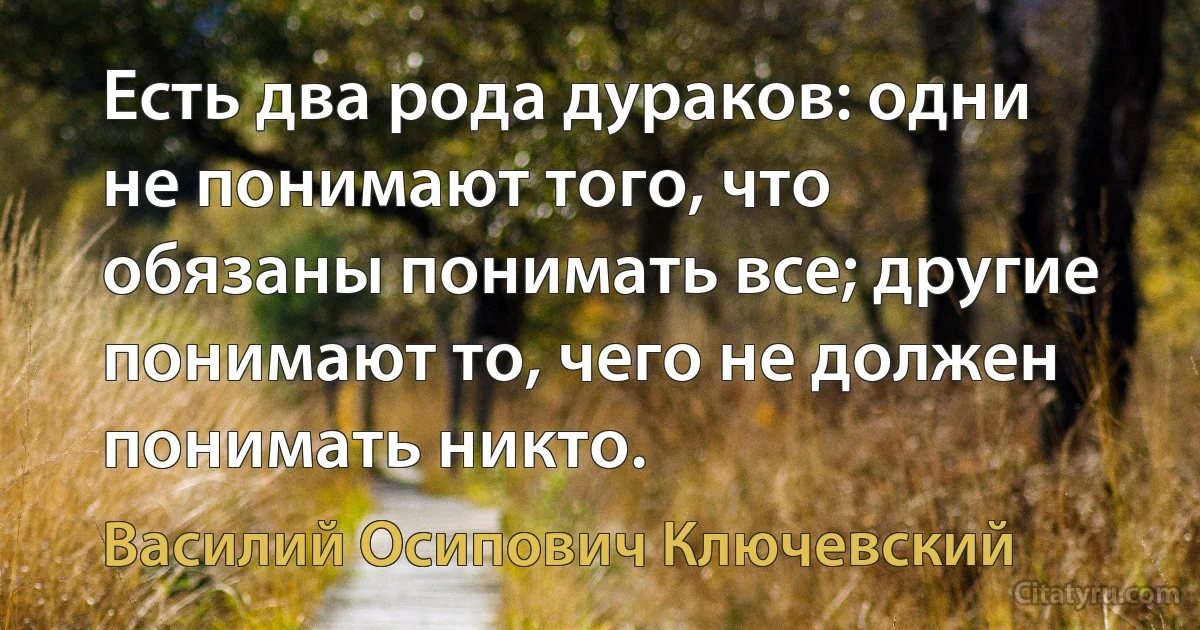 Есть два рода дураков: одни не понимают того, что обязаны понимать все; другие понимают то, чего не должен понимать никто. (Василий Осипович Ключевский)