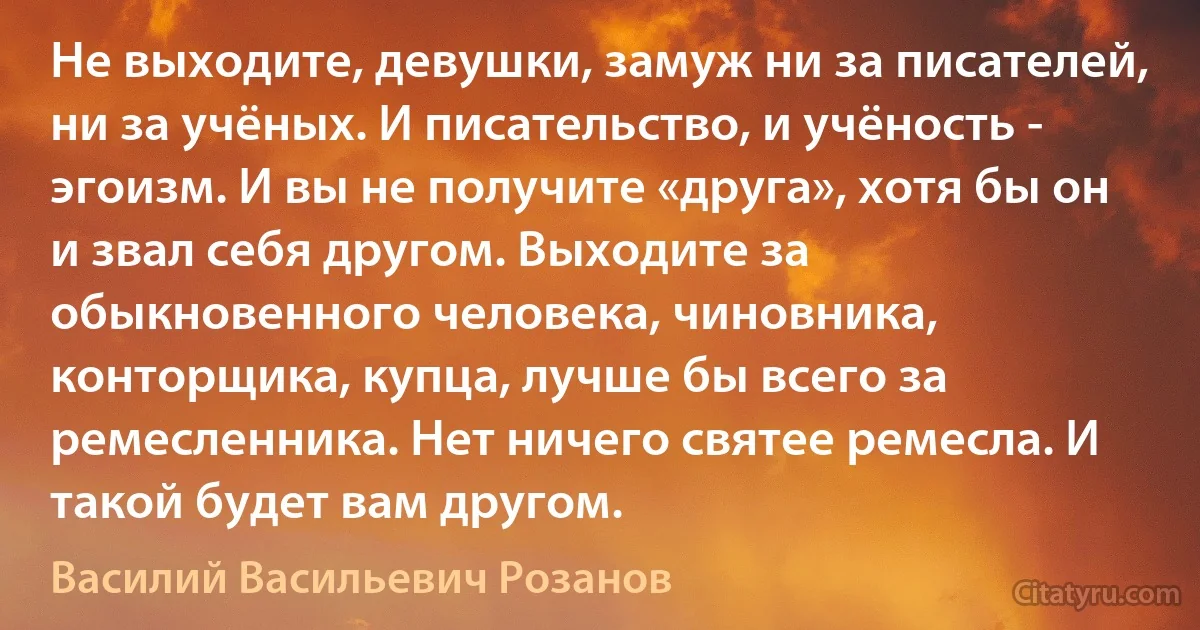 Не выходите, девушки, замуж ни за писателей, ни за учёных. И писательство, и учёность - эгоизм. И вы не получите «друга», хотя бы он и звал себя другом. Выходите за обыкновенного человека, чиновника, конторщика, купца, лучше бы всего за ремесленника. Нет ничего святее ремесла. И такой будет вам другом. (Василий Васильевич Розанов)