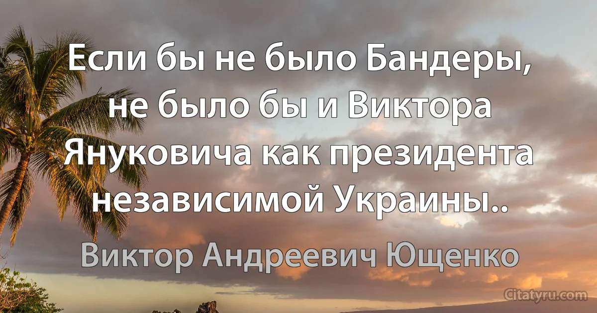 Если бы не было Бандеры, не было бы и Виктора Януковича как президента независимой Украины.. (Виктор Андреевич Ющенко)