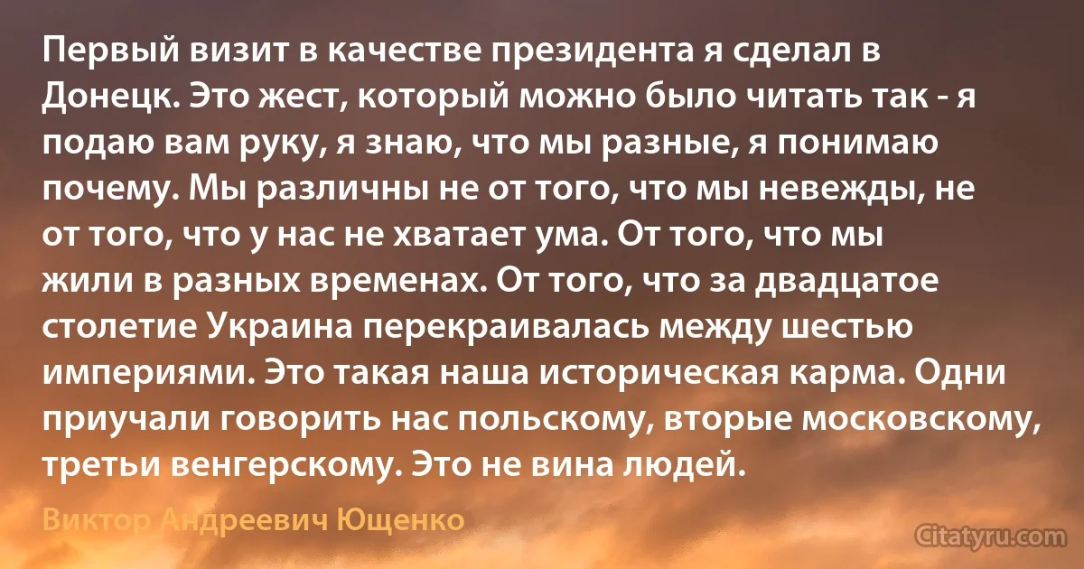 Первый визит в качестве президента я сделал в Донецк. Это жест, который можно было читать так - я подаю вам руку, я знаю, что мы разные, я понимаю почему. Мы различны не от того, что мы невежды, не от того, что у нас не хватает ума. От того, что мы жили в разных временах. От того, что за двадцатое столетие Украина перекраивалась между шестью империями. Это такая наша историческая карма. Одни приучали говорить нас польскому, вторые московскому, третьи венгерскому. Это не вина людей. (Виктор Андреевич Ющенко)