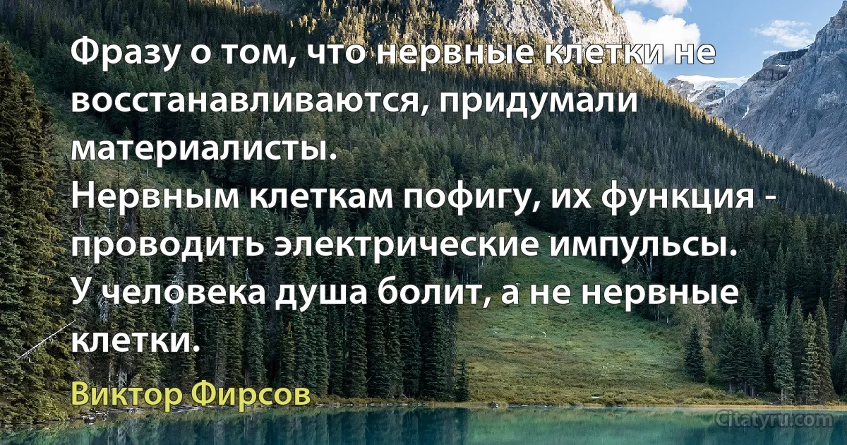 Фразу о том, что нервные клетки не восстанавливаются, придумали материалисты.
Нервным клеткам пофигу, их функция - проводить электрические импульсы.
У человека душа болит, а не нервные клетки. (Виктор Фирсов)