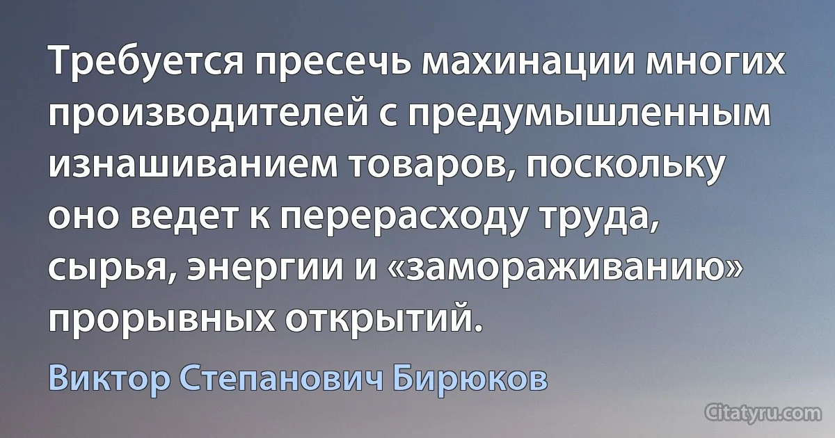 Требуется пресечь махинации многих производителей с предумышленным изнашиванием товаров, поскольку оно ведет к перерасходу труда, сырья, энергии и «замораживанию» прорывных открытий. (Виктор Степанович Бирюков)