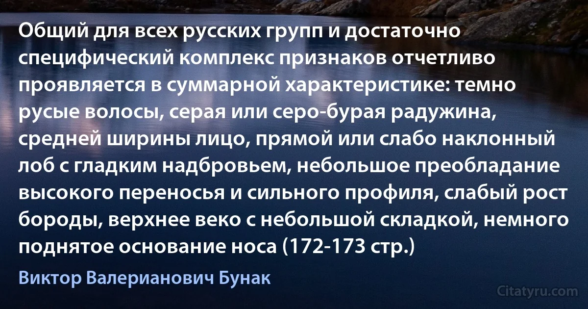 Общий для всех русских групп и достаточно специфический комплекс признаков отчетливо проявляется в суммарной характеристике: темно русые волосы, серая или серо-бурая радужина, средней ширины лицо, прямой или слабо наклонный лоб с гладким надбровьем, небольшое преобладание высокого переносья и сильного профиля, слабый рост бороды, верхнее веко с небольшой складкой, немного поднятое основание носа (172-173 стр.) (Виктор Валерианович Бунак)